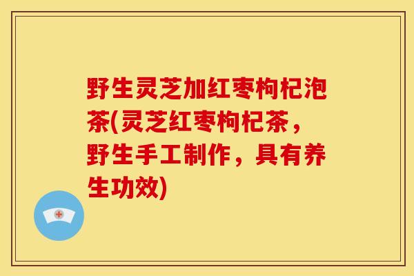 野生灵芝加红枣枸杞泡茶(灵芝红枣枸杞茶，野生手工制作，具有养生功效)