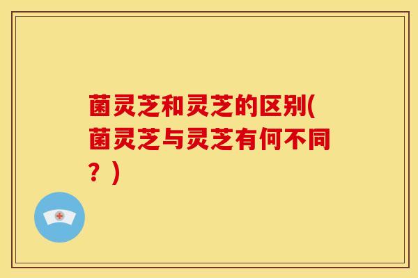 菌灵芝和灵芝的区别(菌灵芝与灵芝有何不同？)