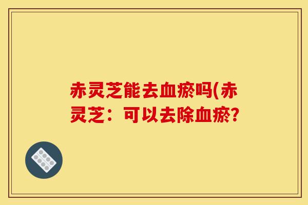 赤灵芝能去瘀吗(赤灵芝:可以去除瘀? 赤灵芝能去瘀吗(赤灵芝:可以去除瘀?