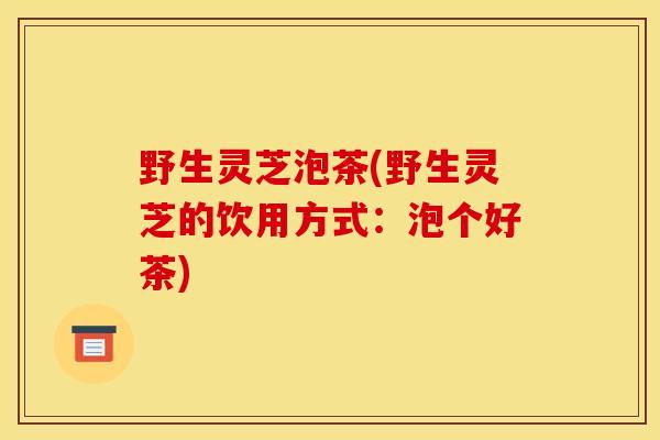 野生灵芝泡茶(野生灵芝的饮用方式:泡个好茶) 野生灵芝泡茶(野生灵芝的饮用方式:泡个好茶)