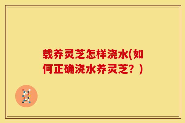 载养灵芝怎样浇水(如何正确浇水养灵芝?) 载养灵芝怎样浇水(如何正确浇水养灵芝?)