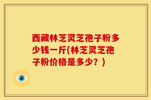 西藏林芝灵芝孢子粉多少钱一斤(林芝灵芝孢子粉价格是多少?) 西藏林芝灵芝孢子粉多少钱一斤(林芝灵芝孢子粉价格是多少?)
