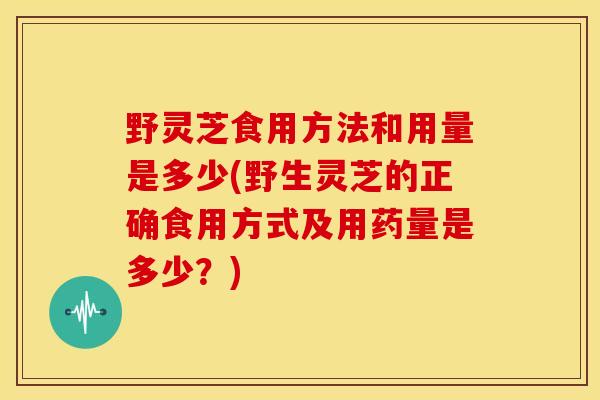 野灵芝食用方法和用量是多少(野生灵芝的正确食用方式及用药量是多少?) 野灵芝食用方法和用量是多少(野生灵芝的正确食用方式及用药量是多少?)