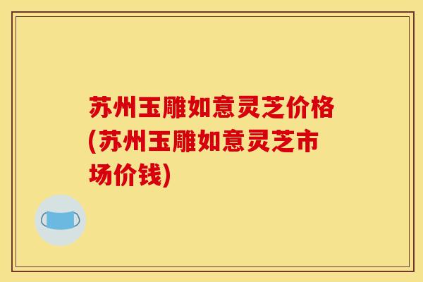 苏州玉雕如意灵芝价格(苏州玉雕如意灵芝市场价钱) 苏州玉雕如意灵芝价格(苏州玉雕如意灵芝市场价钱)