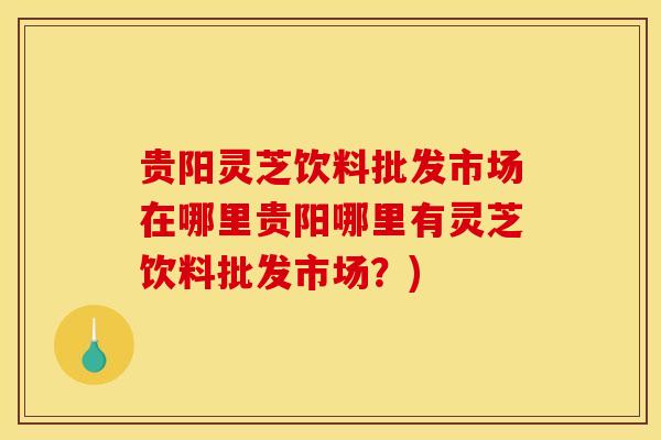 贵阳灵芝饮料批发市场在哪里贵阳哪里有灵芝饮料批发市场?) 贵阳灵芝饮料批发市场在哪里贵阳哪里有灵芝饮料批发市场?)