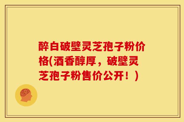 醉白破壁灵芝孢子粉价格(酒香醇厚,破壁灵芝孢子粉售价公开!) 醉白破壁灵芝孢子粉价格(酒香醇厚,破壁灵芝孢子粉售价公开!)