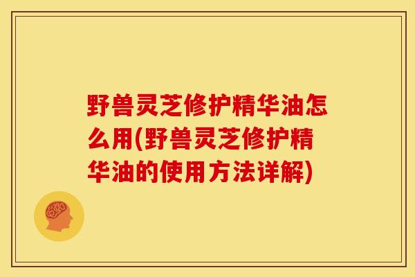 野兽灵芝修护精华油怎么用(野兽灵芝修护精华油的使用方法详解) 野兽灵芝修护精华油怎么用(野兽灵芝修护精华油的使用方法详解)