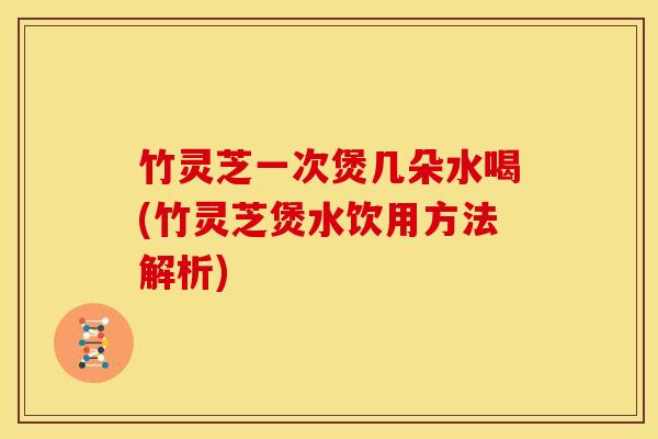 竹灵芝一次煲几朵水喝(竹灵芝煲水饮用方法解析) 竹灵芝一次煲几朵水喝(竹灵芝煲水饮用方法解析)