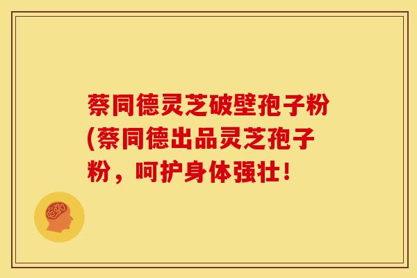 蔡同德灵芝破壁孢子粉(蔡同德出品灵芝孢子粉,呵护身体强壮! 蔡同德灵芝破壁孢子粉(蔡同德出品灵芝孢子粉,呵护身体强壮!