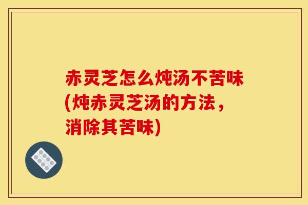 赤灵芝怎么炖汤不苦味(炖赤灵芝汤的方法,消除其苦味) 赤灵芝怎么炖汤不苦味(炖赤灵芝汤的方法,消除其苦味)