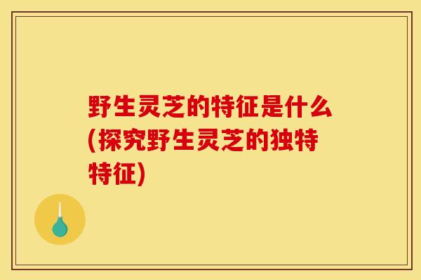 野生灵芝的特征是什么(探究野生灵芝的独特特征) 野生灵芝的特征是什么(探究野生灵芝的独特特征)