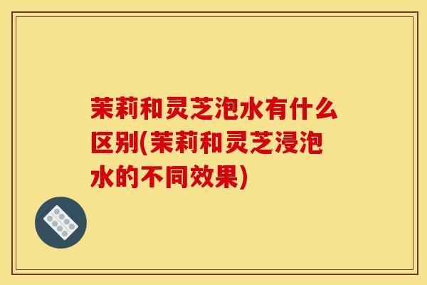 茉莉和灵芝泡水有什么区别(茉莉和灵芝浸泡水的不同效果) 茉莉和灵芝泡水有什么区别(茉莉和灵芝浸泡水的不同效果)