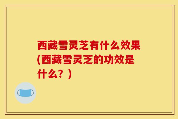 西藏雪灵芝有什么效果(西藏雪灵芝的功效是什么?) 西藏雪灵芝有什么效果(西藏雪灵芝的功效是什么?)