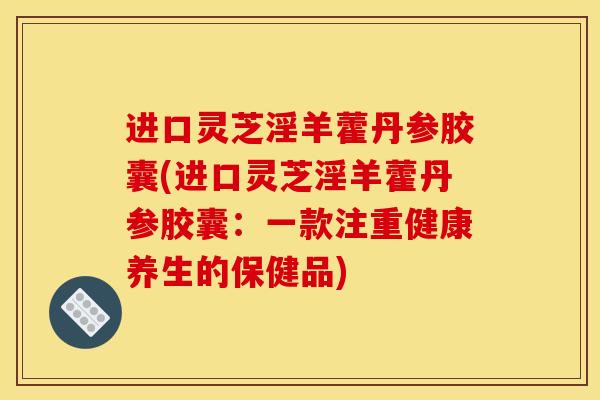 进口灵芝淫羊藿丹参胶囊(进口灵芝淫羊藿丹参胶囊:一款注重健康养生的保健品) 进口灵芝淫羊藿丹参胶囊(进口灵芝淫羊藿丹参胶囊:一款注重健康养生的保健品)