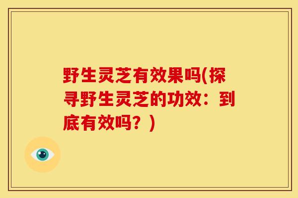 野生灵芝有效果吗(探寻野生灵芝的功效:到底有效吗?) 野生灵芝有效果吗(探寻野生灵芝的功效:到底有效吗?)