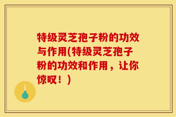 特级灵芝孢子粉的功效与作用(特级灵芝孢子粉的功效和作用，让你惊叹！)