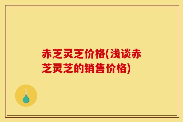赤芝灵芝价格(浅谈赤芝灵芝的销售价格) 赤芝灵芝价格(浅谈赤芝灵芝的销售价格)