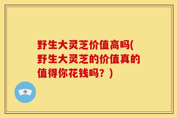 野生大灵芝价值高吗(野生大灵芝的价值真的值得你花钱吗？)