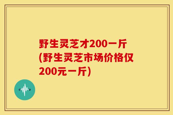 野生灵芝才200一斤(野生灵芝市场价格仅200元一斤) 野生灵芝才200一斤(野生灵芝市场价格仅200元一斤)