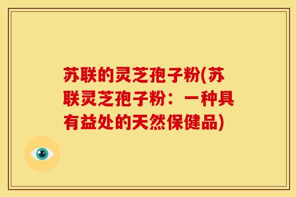 苏联的灵芝孢子粉(苏联灵芝孢子粉:一种具有益处的天然保健品) 苏联的灵芝孢子粉(苏联灵芝孢子粉:一种具有益处的天然保健品)
