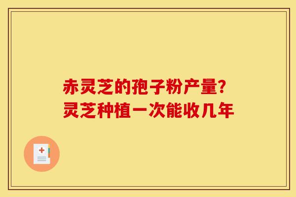 赤灵芝的孢子粉产量?灵芝种植一次能收几年 赤灵芝的孢子粉产量?灵芝种植一次能收几年