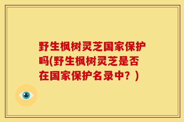 野生枫树灵芝国家保护吗(野生枫树灵芝是否在国家保护名录中?) 野生枫树灵芝国家保护吗(野生枫树灵芝是否在国家保护名录中?)