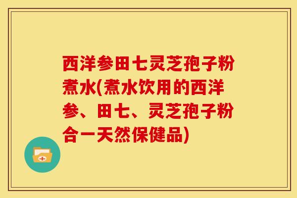 西洋参田七灵芝孢子粉煮水(煮水饮用的西洋参、田七、灵芝孢子粉合一天然保健品) 西洋参田七灵芝孢子粉煮水(煮水饮用的西洋参、田七、灵芝孢子粉合一天然保健品)