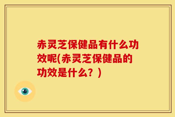 赤灵芝保健品有什么功效呢(赤灵芝保健品的功效是什么?) 赤灵芝保健品有什么功效呢(赤灵芝保健品的功效是什么?)