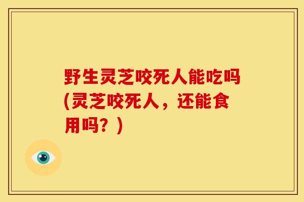 野生灵芝咬死人能吃吗(灵芝咬死人，还能食用吗？)