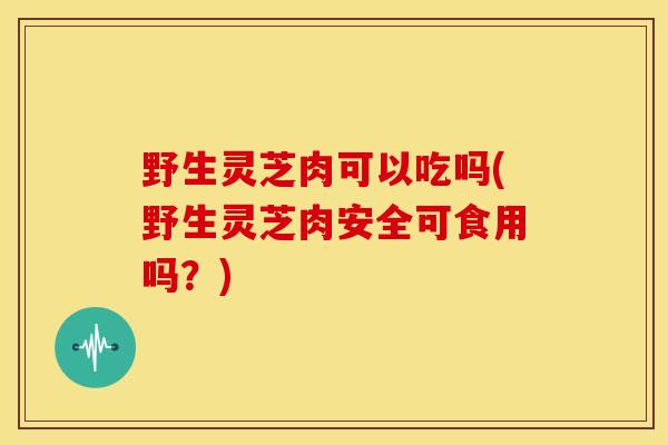 野生灵芝肉可以吃吗(野生灵芝肉安全可食用吗？)