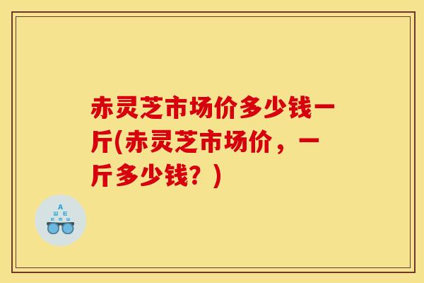 赤灵芝市场价多少钱一斤(赤灵芝市场价,一斤多少钱?) 赤灵芝市场价多少钱一斤(赤灵芝市场价,一斤多少钱?)