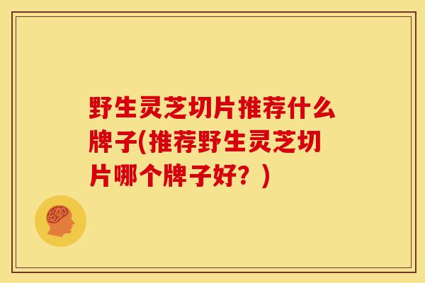 野生灵芝切片推荐什么牌子(推荐野生灵芝切片哪个牌子好?) 野生灵芝切片推荐什么牌子(推荐野生灵芝切片哪个牌子好?)