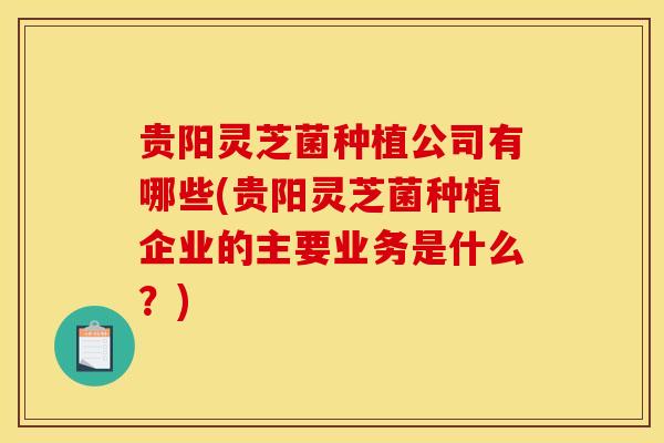 贵阳灵芝菌种植公司有哪些(贵阳灵芝菌种植企业的主要业务是什么?) 贵阳灵芝菌种植公司有哪些(贵阳灵芝菌种植企业的主要业务是什么?)
