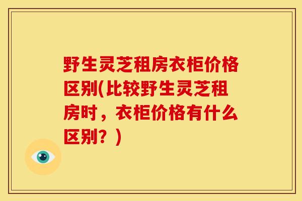 野生灵芝租房衣柜价格区别(比较野生灵芝租房时，衣柜价格有什么区别？)