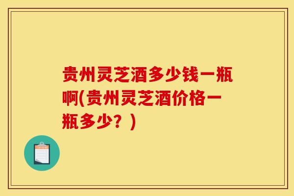 贵州灵芝酒多少钱一瓶啊(贵州灵芝酒价格一瓶多少?) 贵州灵芝酒多少钱一瓶啊(贵州灵芝酒价格一瓶多少?)
