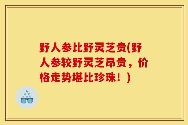 野人参比野灵芝贵(野人参较野灵芝昂贵，价格走势堪比珍珠！)