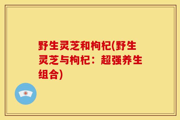 野生灵芝和枸杞(野生灵芝与枸杞:超强养生组合) 野生灵芝和枸杞(野生灵芝与枸杞:超强养生组合)