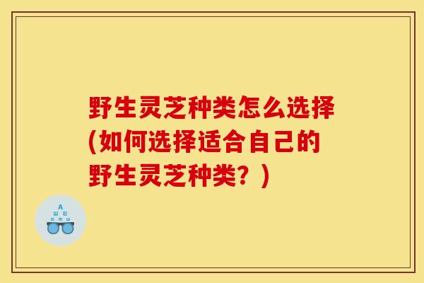野生灵芝种类怎么选择(如何选择适合自己的野生灵芝种类?) 野生灵芝种类怎么选择(如何选择适合自己的野生灵芝种类?)