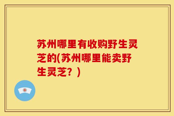 苏州哪里有收购野生灵芝的(苏州哪里能卖野生灵芝?) 苏州哪里有收购野生灵芝的(苏州哪里能卖野生灵芝?)