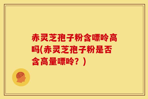 赤灵芝孢子粉含嘌呤高吗(赤灵芝孢子粉是否含高量嘌呤?) 赤灵芝孢子粉含嘌呤高吗(赤灵芝孢子粉是否含高量嘌呤?)