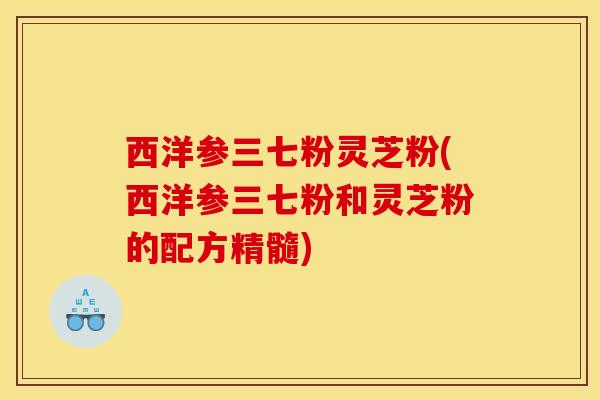 西洋参三七粉灵芝粉(西洋参三七粉和灵芝粉的配方精髓) 西洋参三七粉灵芝粉(西洋参三七粉和灵芝粉的配方精髓)