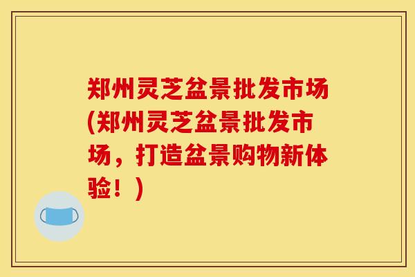 郑州灵芝盆景批发市场(郑州灵芝盆景批发市场，打造盆景购物新体验！)