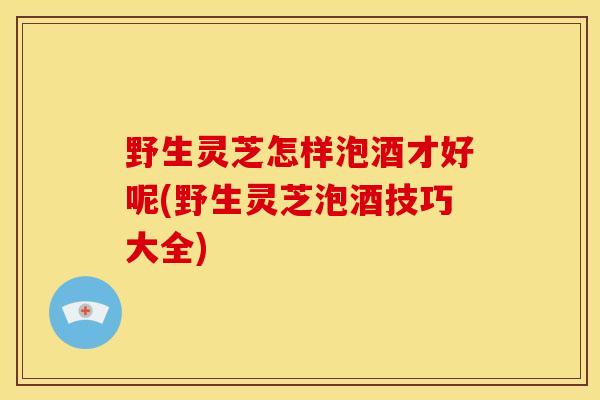 野生灵芝怎样泡酒才好呢(野生灵芝泡酒技巧大全) 野生灵芝怎样泡酒才好呢(野生灵芝泡酒技巧大全)