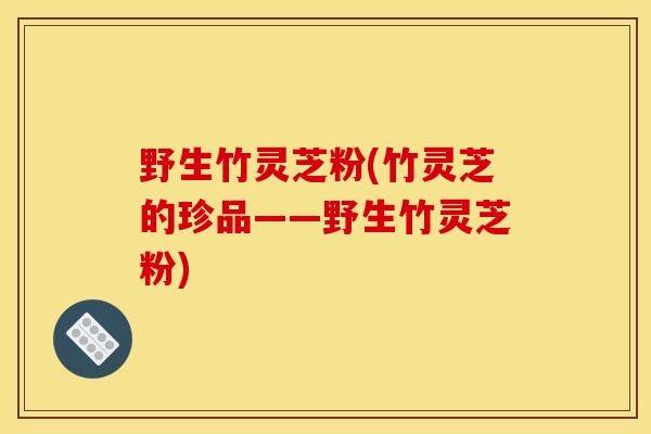 野生竹灵芝粉(竹灵芝的珍品——野生竹灵芝粉) 野生竹灵芝粉(竹灵芝的珍品——野生竹灵芝粉)