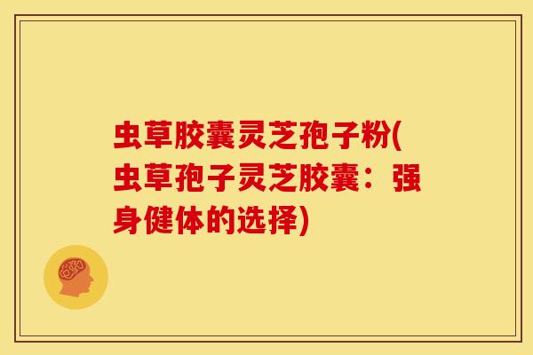 虫草胶囊灵芝孢子粉(虫草孢子灵芝胶囊：强身健体的选择)