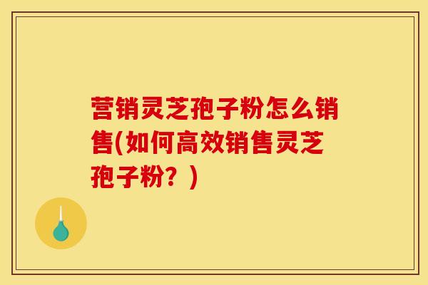 营销灵芝孢子粉怎么销售(如何高效销售灵芝孢子粉?) 营销灵芝孢子粉怎么销售(如何高效销售灵芝孢子粉?)