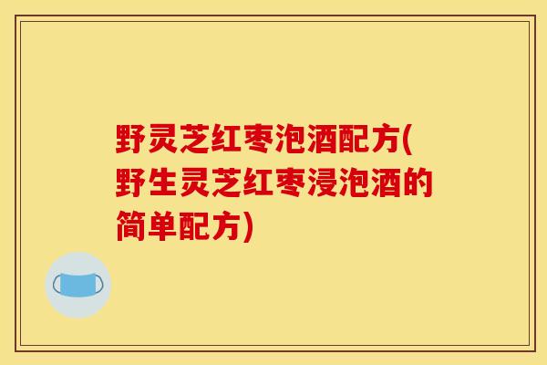 野灵芝红枣泡酒配方(野生灵芝红枣浸泡酒的简单配方)
