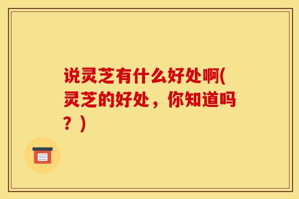 说灵芝有什么好处啊(灵芝的好处,你知道吗?) 说灵芝有什么好处啊(灵芝的好处,你知道吗?)