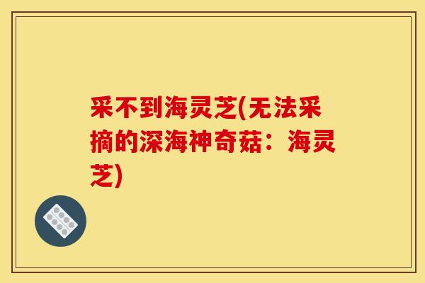 采不到海灵芝(无法采摘的深海神奇菇:海灵芝) 采不到海灵芝(无法采摘的深海神奇菇:海灵芝)