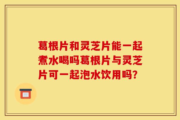 葛根片和灵芝片能一起煮水喝吗葛根片与灵芝片可一起泡水饮用吗? 葛根片和灵芝片能一起煮水喝吗葛根片与灵芝片可一起泡水饮用吗?
